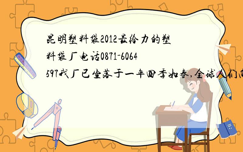 昆明塑料袋2012最给力的塑料袋厂电话0871-6064597我厂已坐落于一年四季如春,全球人们向往的地方云南昆明,我厂以现代化技术结合,以最科学的管理体制,以先进的设备,合理的价格来赢得客户的