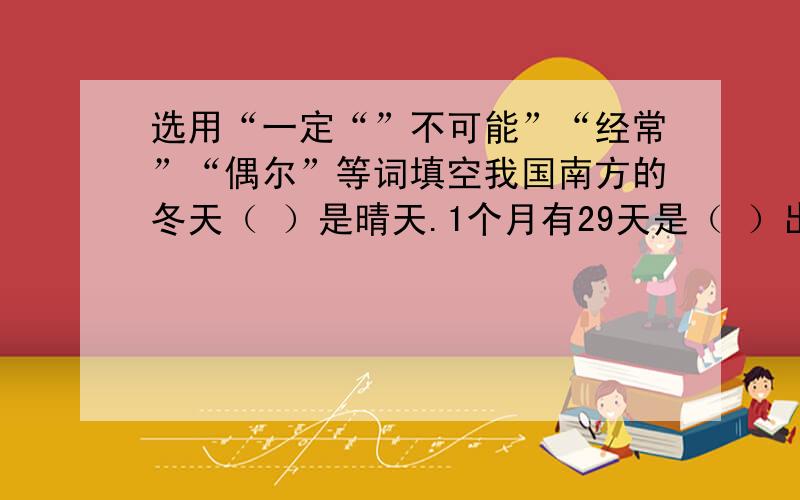 选用“一定“”不可能”“经常”“偶尔”等词填空我国南方的冬天（ ）是晴天.1个月有29天是（ ）出现的.