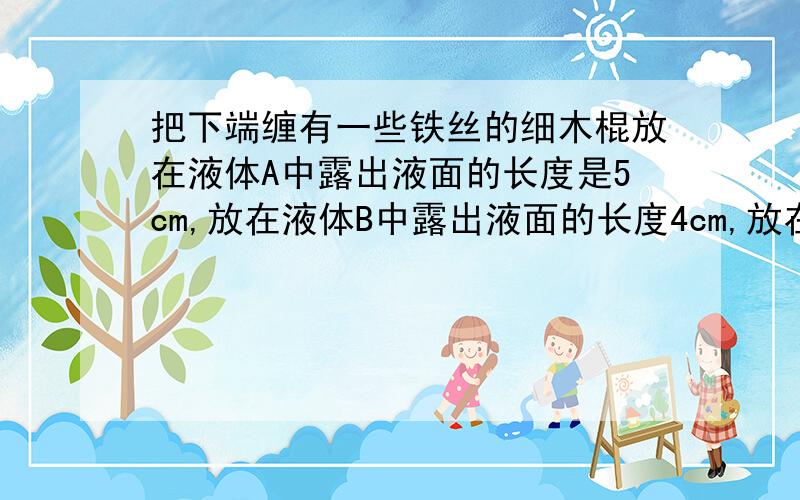 把下端缠有一些铁丝的细木棍放在液体A中露出液面的长度是5cm,放在液体B中露出液面的长度4cm,放在液体C中露出液面的长度是6cm,则液体 的密度最大.