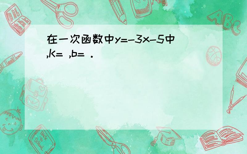 在一次函数中y=-3x-5中,K= ,b= .