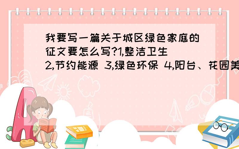 我要写一篇关于城区绿色家庭的征文要怎么写?1,整洁卫生 2,节约能源 3,绿色环保 4,阳台、花园美化