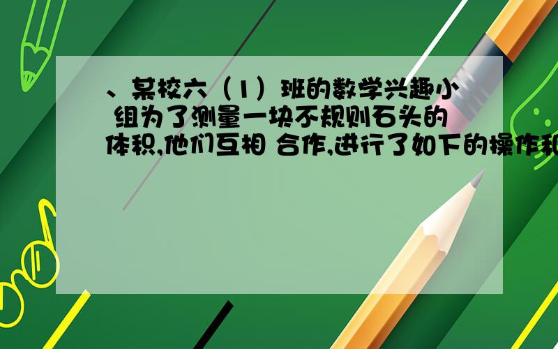 、某校六（1）班的数学兴趣小 组为了测量一块不规则石头的体积,他们互相 合作,进行了如下的操作和、某校六（1）班的数学兴趣小 组为了测量一块不规则石头的体积, 他们互相 合作,进行