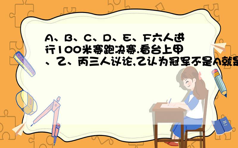 A、B、C、D、E、F六人进行100米赛跑决赛.看台上甲、乙、丙三人议论,乙认为冠军不是A就是B,丙认为冠军绝不是C,甲则认为,D、F都不可能取得冠军,比赛结束后,发现他们三个中只有一个人的看法