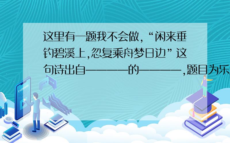 这里有一题我不会做,“闲来垂钓碧溪上,忽复乘舟梦日边”这句诗出自————的————,题目为乐府《 》调名“闲来垂钓碧溪上，忽复乘舟梦日边”这句诗出自————的————，题目