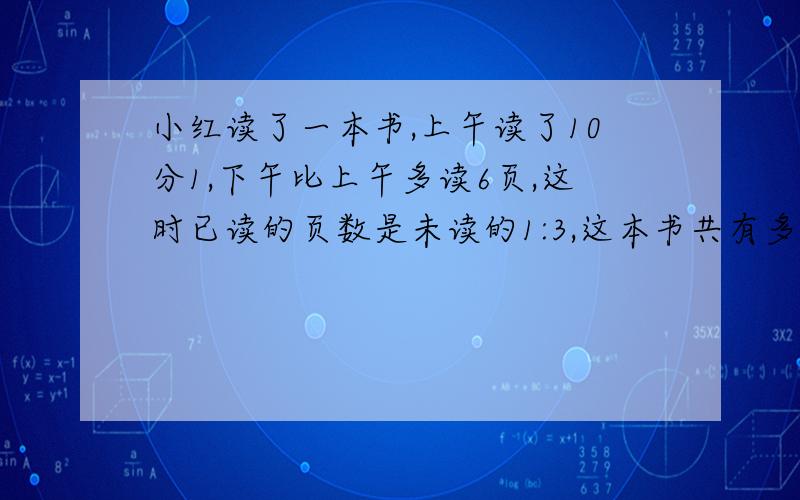 小红读了一本书,上午读了10分1,下午比上午多读6页,这时已读的页数是未读的1:3,这本书共有多少页?