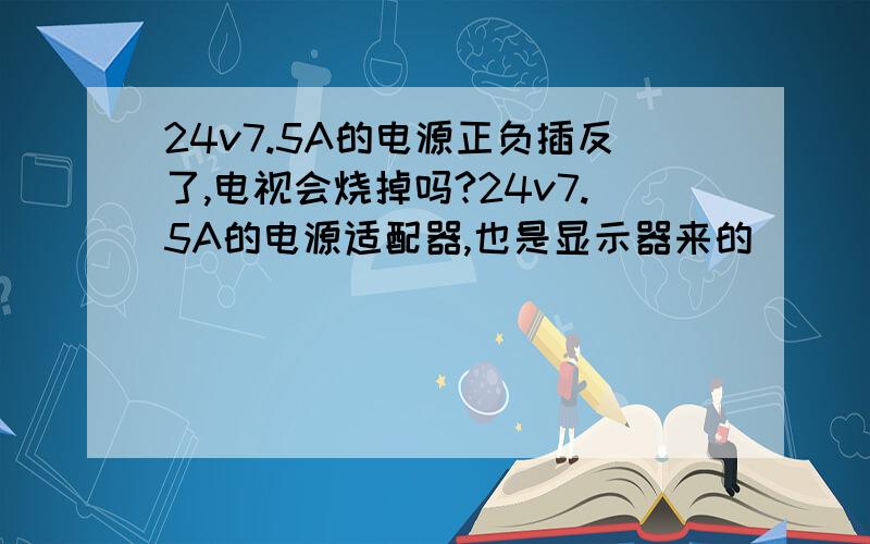 24v7.5A的电源正负插反了,电视会烧掉吗?24v7.5A的电源适配器,也是显示器来的