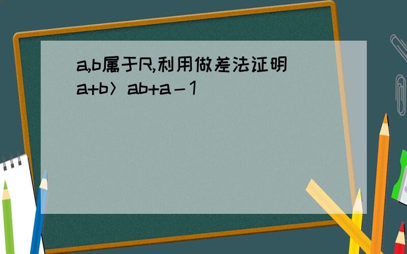 a,b属于R,利用做差法证明a+b＞ab+a－1