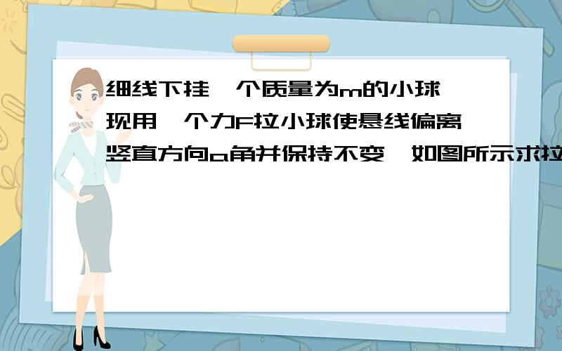 细线下挂一个质量为m的小球,现用一个力F拉小球使悬线偏离竖直方向a角并保持不变,如图所示求拉力F的最小值及拉力的方向