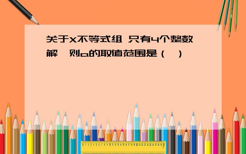 关于X不等式组 只有4个整数解,则a的取值范围是（ ）