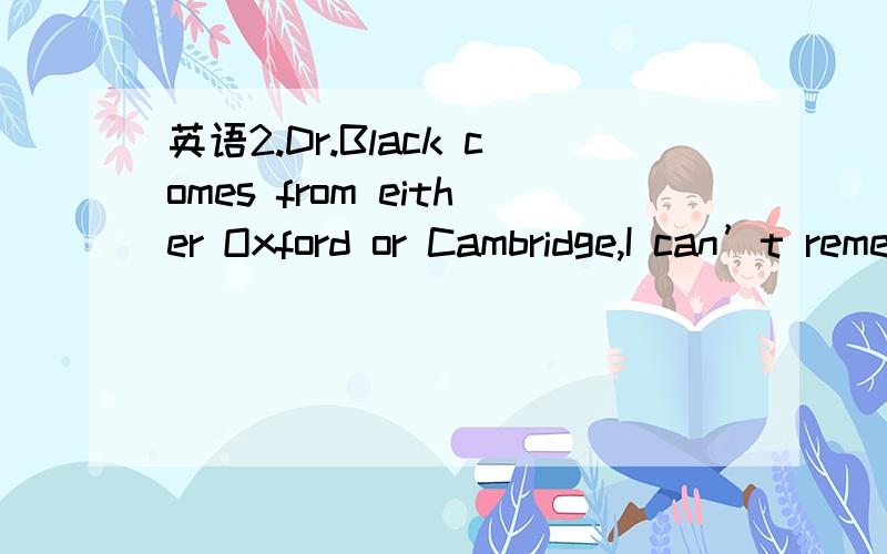 英语2.Dr.Black comes from either Oxford or Cambridge,I can’t remember _______.2.Dr.Black comes from either Oxford or Cambridge,I can’t remember _______.a.where b.there c.which d.that 为什么