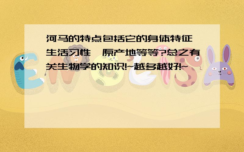 河马的特点包括它的身体特征、生活习性、原产地等等?总之有关生物学的知识!~越多越好!~