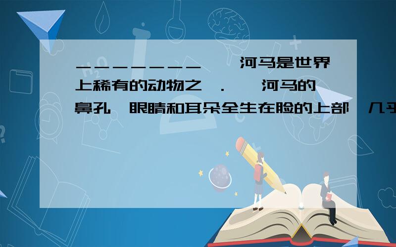 ＿＿＿＿＿＿＿　　河马是世界上稀有的动物之一.　　河马的鼻孔、眼睛和耳朵全生在脸的上部,几乎成了一个平面,因而当它把身体潜入水中的时候,眼、鼻、耳还能露在水面上.它的一对大