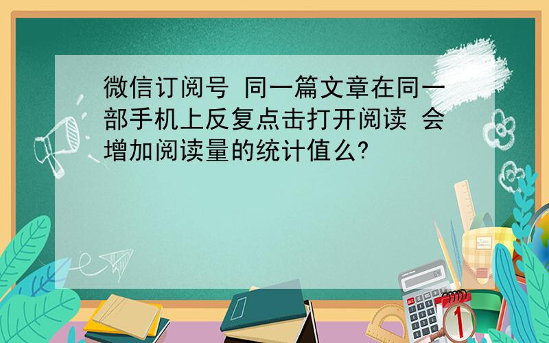 微信订阅号 同一篇文章在同一部手机上反复点击打开阅读 会增加阅读量的统计值么?