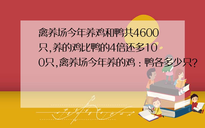 禽养场今年养鸡和鸭共4600只,养的鸡比鸭的4倍还多100只,禽养场今年养的鸡：鸭各多少只?