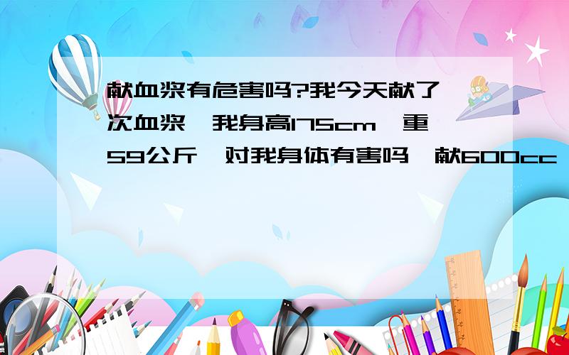 献血浆有危害吗?我今天献了一次血浆,我身高175cm,重59公斤,对我身体有害吗,献600cc