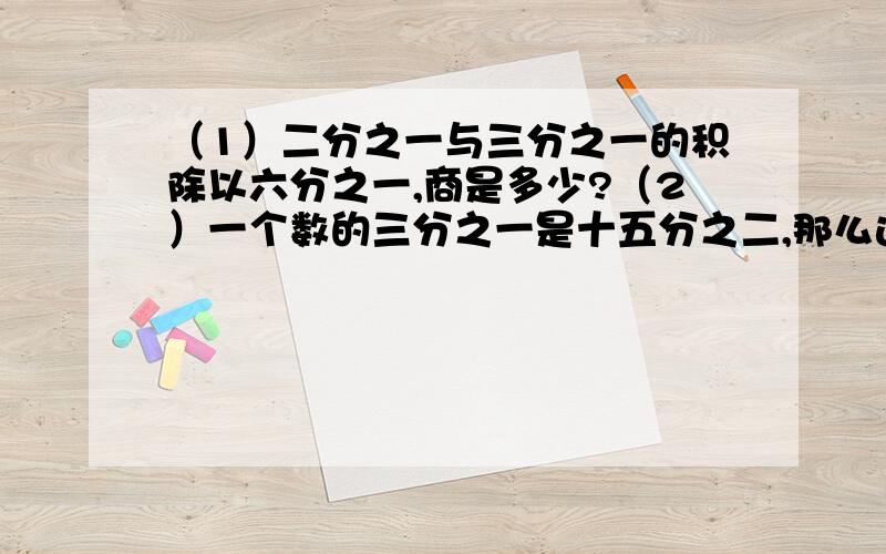 （1）二分之一与三分之一的积除以六分之一,商是多少?（2）一个数的三分之一是十五分之二,那么这个数的五分之四是多少?