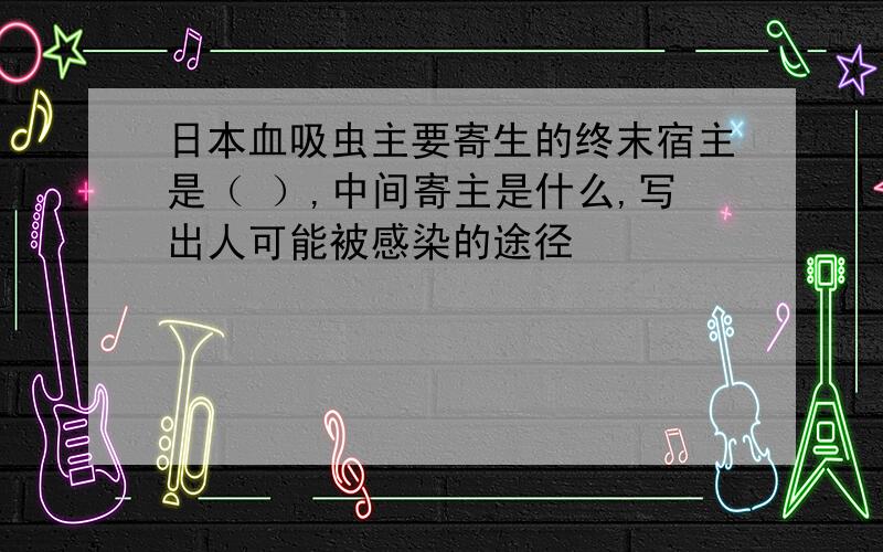 日本血吸虫主要寄生的终末宿主是（ ）,中间寄主是什么,写出人可能被感染的途径