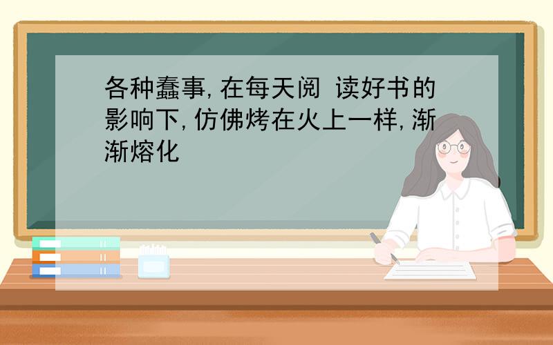 各种蠢事,在每天阅 读好书的影响下,仿佛烤在火上一样,渐渐熔化