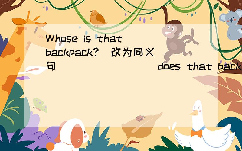 Whose is that backpack?(改为同义句) _______ does that backpack ______ ________?