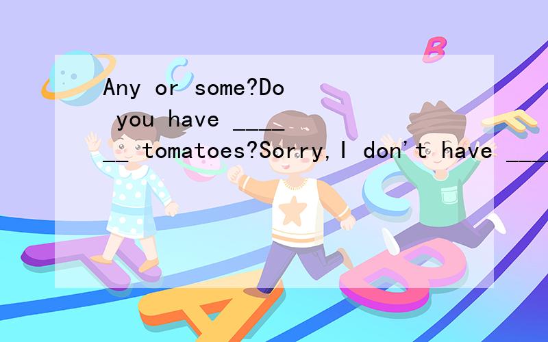 Any or some?Do you have ______ tomatoes?Sorry,I don't have ______,but I have _______ carrots.My sister doesn't usually eat___food for dinner.____ kid likes these toys.Do you have ______ tomatoes? Sorry,I don't have ______,but I have _______ carrots.