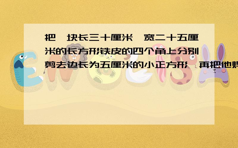 把一块长三十厘米,宽二十五厘米的长方形铁皮的四个角上分别剪去边长为五厘米的小正方形,再把他焊成一个无盖的长方体铁盒,它的容积是多少