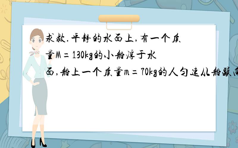 求救.平静的水面上,有一个质量M=130kg的小船浮于水面,船上一个质量m=70kg的人匀速从船头向船尾走了4m,不计水的阻力,则人相对水面走了 多少米?