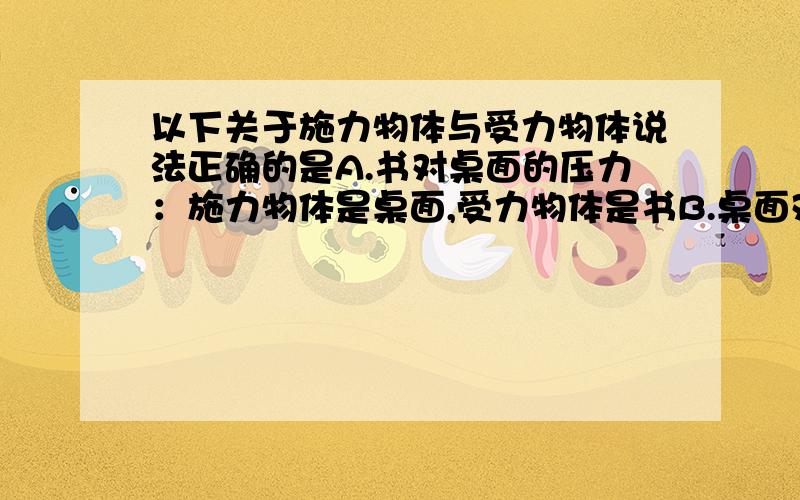 以下关于施力物体与受力物体说法正确的是A.书对桌面的压力：施力物体是桌面,受力物体是书B.桌面对书的支持力：施力物体是桌面,受力物体是书C.桌面对书的支持力：施力物体是书,受力物