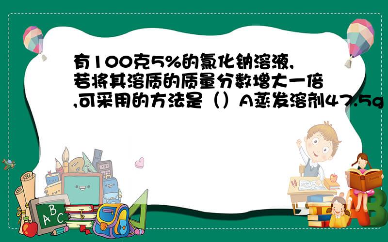 有100克5%的氯化钠溶液,若将其溶质的质量分数增大一倍,可采用的方法是（）A蒸发溶剂47.5g B加入5g的氯化钠固体 C蒸发溶剂50g D加入100g5%的氯化钠溶液