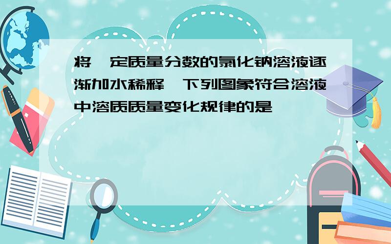 将一定质量分数的氯化钠溶液逐渐加水稀释,下列图象符合溶液中溶质质量变化规律的是