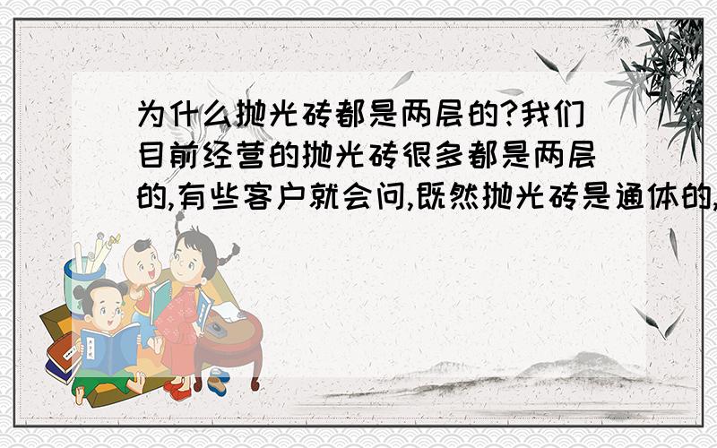 为什么抛光砖都是两层的?我们目前经营的抛光砖很多都是两层的,有些客户就会问,既然抛光砖是通体的,为什么还会是两层的呢?请从制作工艺上讲一下为什么会是两层,还有客户问到这个问题