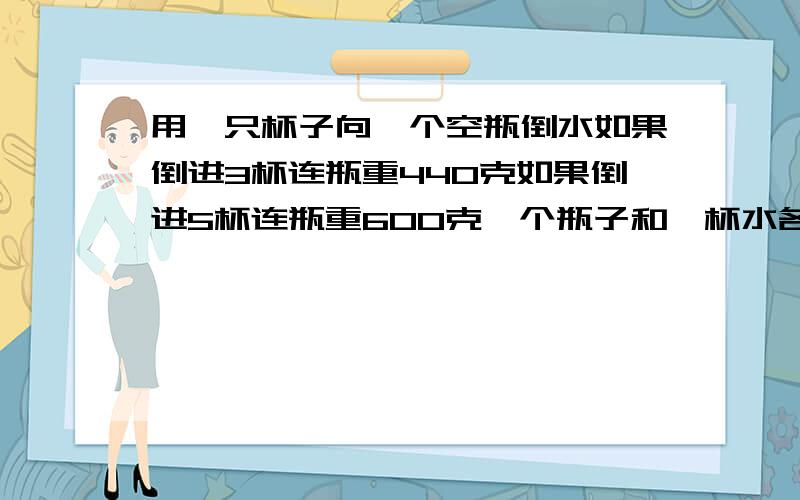 用一只杯子向一个空瓶倒水如果倒进3杯连瓶重440克如果倒进5杯连瓶重600克一个瓶子和一杯水各种多少克?要算式 有设句