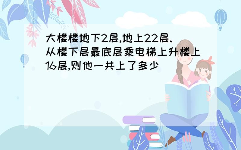 大楼楼地下2层,地上22层.从楼下层最底层乘电梯上升楼上16层,则他一共上了多少