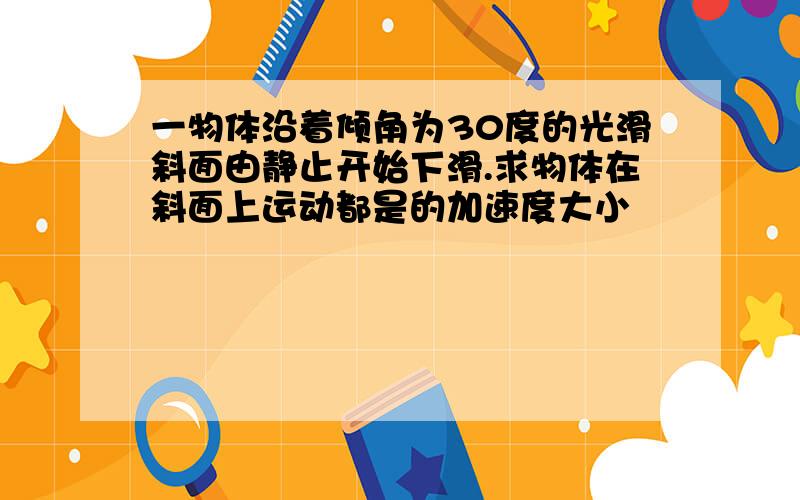 一物体沿着倾角为30度的光滑斜面由静止开始下滑.求物体在斜面上运动都是的加速度大小