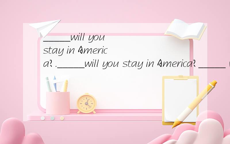 _____will you stay in America?._____will you stay in America?_____ will you start ______ will you be back?为什么用how long ,when,how soon?