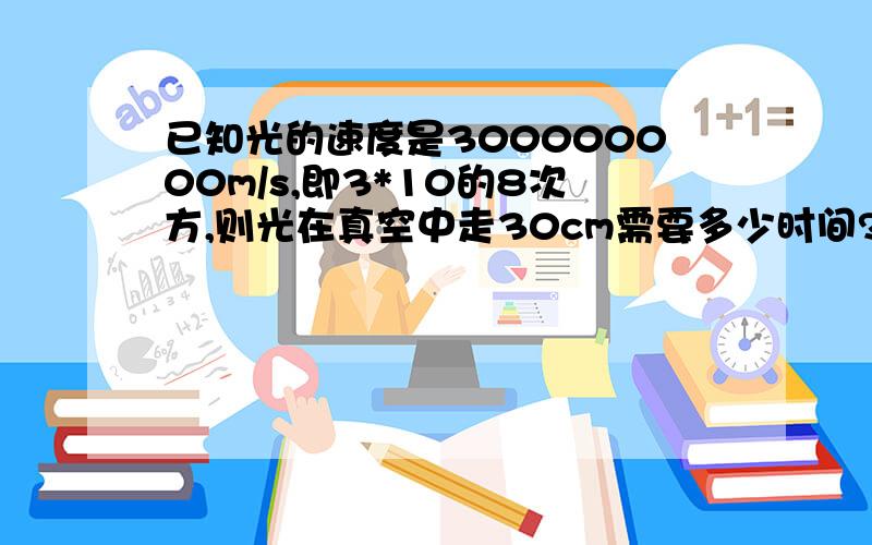 已知光的速度是300000000m/s,即3*10的8次方,则光在真空中走30cm需要多少时间?快