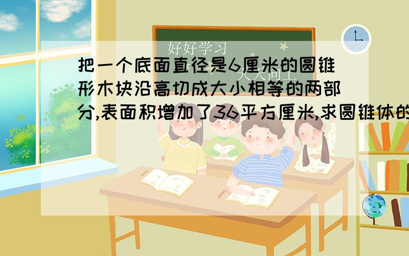 把一个底面直径是6厘米的圆锥形木块沿高切成大小相等的两部分,表面积增加了36平方厘米,求圆锥体的体积