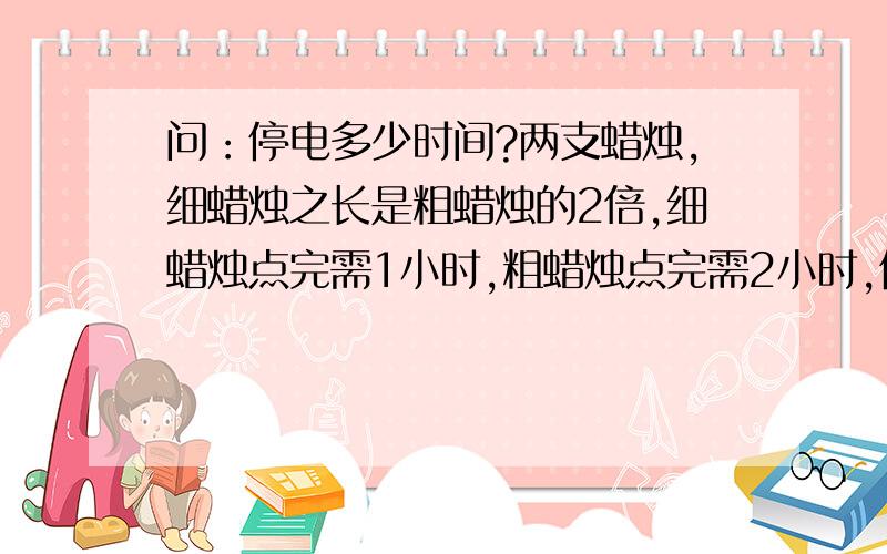 问：停电多少时间?两支蜡烛,细蜡烛之长是粗蜡烛的2倍,细蜡烛点完需1小时,粗蜡烛点完需2小时,停电,同时点燃两支未使用的蜡烛,来电时,两支蜡烛所剩的长度一样.问:停电多少时间?回答详细