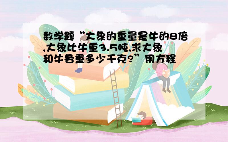 数学题“大象的重量是牛的8倍,大象比牛重3.5吨,求大象和牛各重多少千克?”用方程