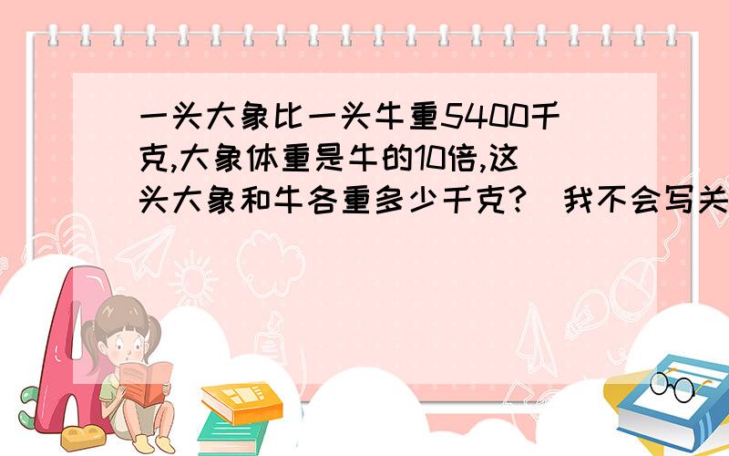 一头大象比一头牛重5400千克,大象体重是牛的10倍,这头大象和牛各重多少千克?(我不会写关系式和方程)