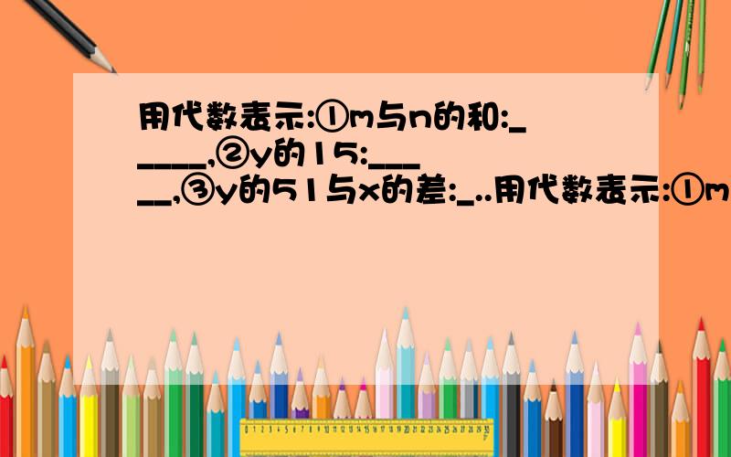 用代数表示:①m与n的和:_____,②y的15:_____,③y的51与x的差:_..用代数表示:①m与n的和:_____,②y的15:_____,③y的51与x的差:_____,④比x的立方的2倍小a的数:_____