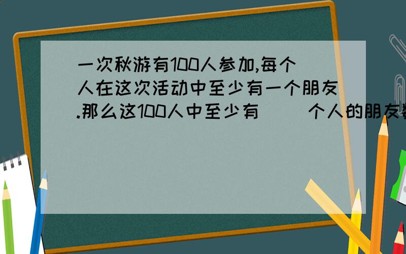 一次秋游有100人参加,每个人在这次活动中至少有一个朋友.那么这100人中至少有（ ）个人的朋友数目相同.