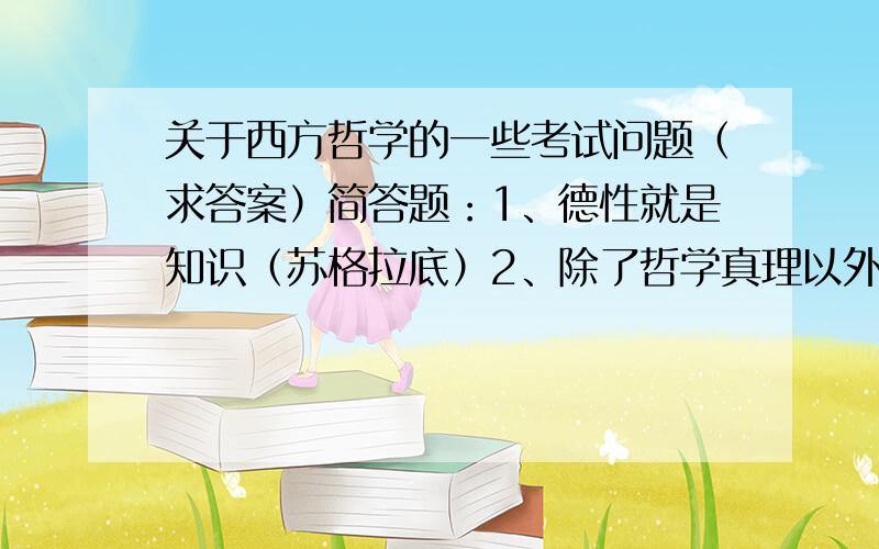 关于西方哲学的一些考试问题（求答案）简答题：1、德性就是知识（苏格拉底）2、除了哲学真理以外还需要神学真理（托马斯）3、观念的次序就是事物的次序（斯宾诺砂）4、应该把真正的