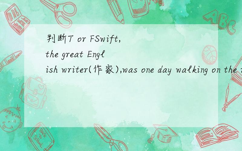 判断T or FSwift,the great English writer(作家),was one day walking on the road with a servant(佣人).The weather was bad; it was raining and the roads dirty .In the evening they came to a hotel(旅店).Before he went to bed ,Swift asked the serv