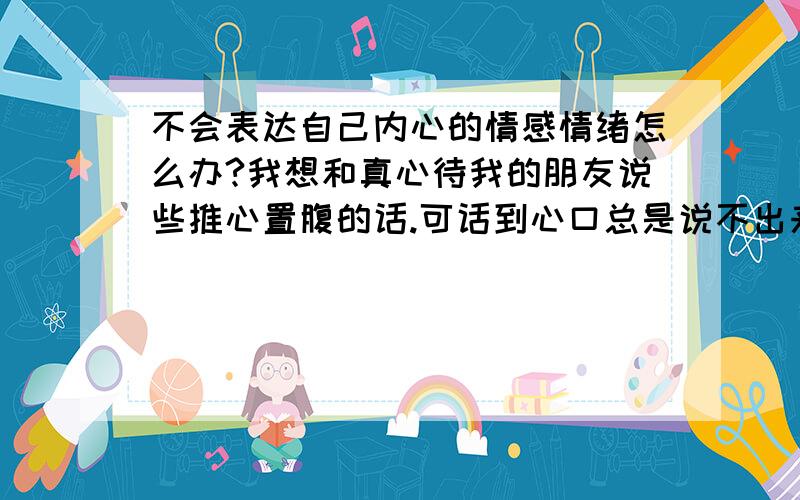 不会表达自己内心的情感情绪怎么办?我想和真心待我的朋友说些推心置腹的话.可话到心口总是说不出来 不会表达内心的感受感觉很压抑,如果说出来就是一个促进自己思考的过程,可以帮助