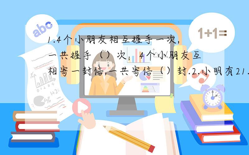 1.4个小朋友相互握手一次,一共握手（）次；4个小朋友互相寄一封信,一共寄信（）封.2.小明有21.4个小朋友相互握手一次,一共握手（）次；4个小朋友互相寄一封信,一共寄信（）封.2.小明有2