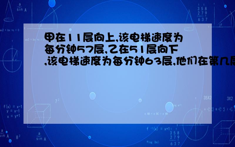 甲在11层向上,该电梯速度为每分钟57层,乙在51层向下,该电梯速度为每分钟63层,他们在第几层相遇?EMBA思考题,或许你会呢!只限2小时.相遇问题.拜托啊！！！快一点好吗？看的人那么多，怎么没