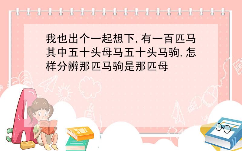 我也出个一起想下,有一百匹马其中五十头母马五十头马驹,怎样分辨那匹马驹是那匹母