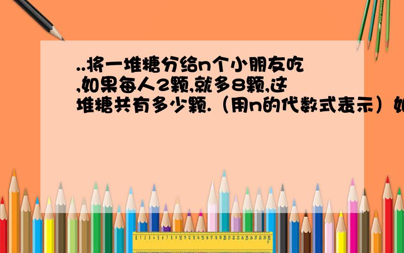 ..将一堆糖分给n个小朋友吃,如果每人2颗,就多8颗,这堆糖共有多少颗.（用n的代数式表示）如果每人3颗,则少12颗,这堆糖共有多少颗（用n的代数式表示）