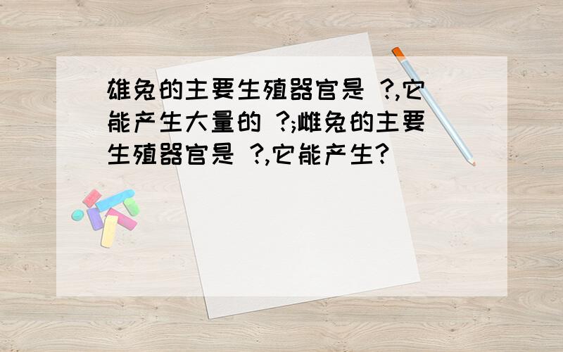 雄兔的主要生殖器官是 ?,它能产生大量的 ?;雌兔的主要生殖器官是 ?,它能产生?