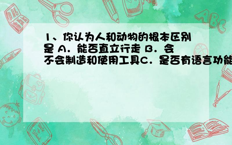 1、你认为人和动物的根本区别是 A．能否直立行走 B．会不会制造和使用工具C．是否有语言功能             D．会不会使用火2、被后人尊称为人文初祖的是A．盘古          B．女娲         C．炎帝